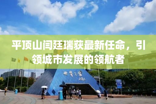 平頂山閆廷瑞獲最新任命，引領(lǐng)城市發(fā)展的領(lǐng)航者