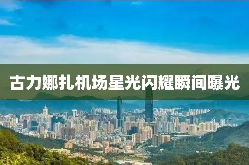 古力娜扎機(jī)場(chǎng)星光閃耀瞬間曝光