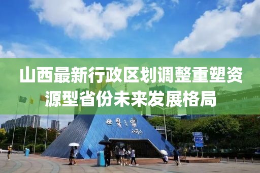 山西最新行政區(qū)劃調(diào)整重塑資源型省份未來(lái)發(fā)展格局