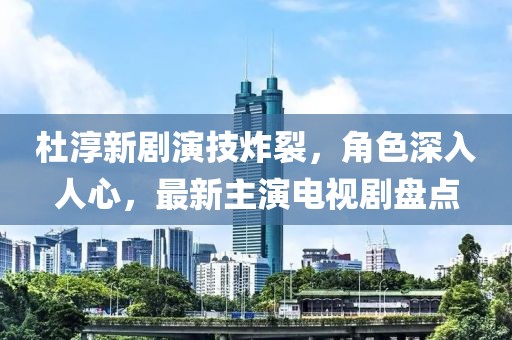杜淳新劇演技炸裂，角色深入人心，最新主演電視劇盤點(diǎn)
