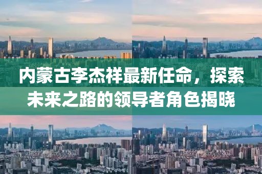 內(nèi)蒙古李杰祥最新任命，探索未來之路的領(lǐng)導(dǎo)者角色揭曉