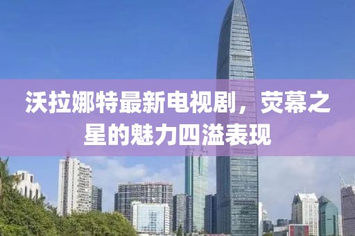沃拉娜特最新電視劇，熒幕之星的魅力四溢表現(xiàn)