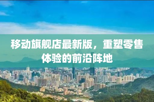 移動(dòng)旗艦店最新版，重塑零售體驗(yàn)的前沿陣地