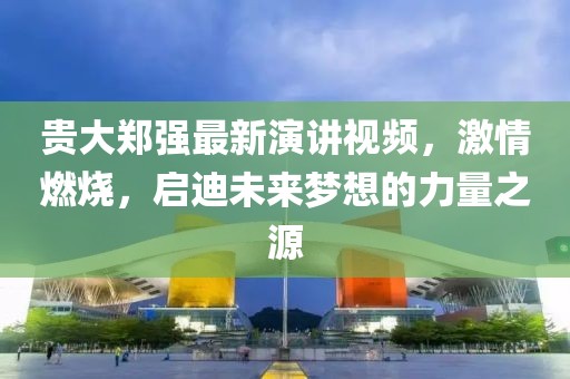 貴大鄭強(qiáng)最新演講視頻，激情燃燒，啟迪未來夢(mèng)想的力量之源