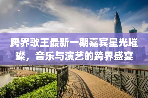 跨界歌王最新一期嘉賓星光璀璨，音樂與演藝的跨界盛宴