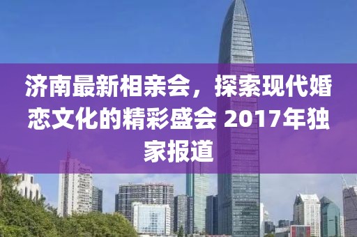 濟(jì)南最新相親會(huì)，探索現(xiàn)代婚戀文化的精彩盛會(huì) 2017年獨(dú)家報(bào)道