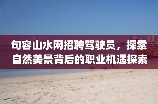 句容山水網(wǎng)招聘駕駛員，探索自然美景背后的職業(yè)機(jī)遇探索