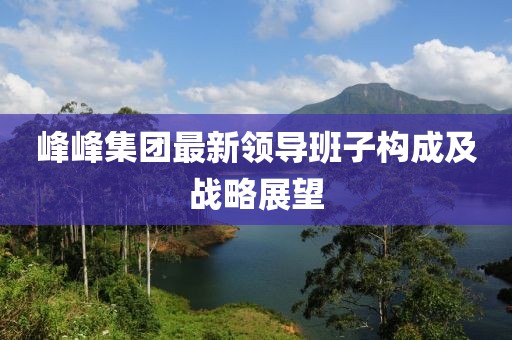 峰峰集團(tuán)最新領(lǐng)導(dǎo)班子構(gòu)成及戰(zhàn)略展望