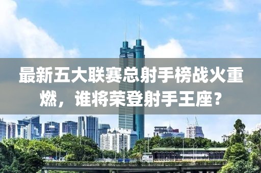 最新五大聯(lián)賽總射手榜戰(zhàn)火重燃，誰將榮登射手王座？