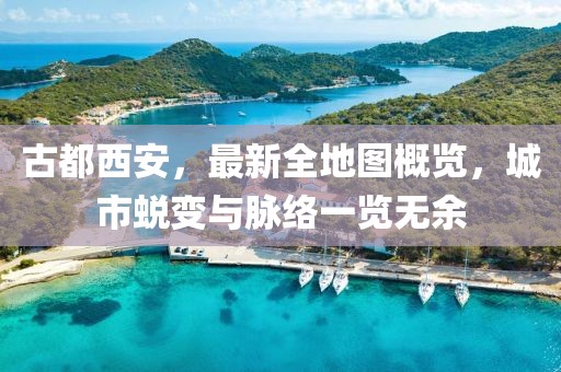 古都西安，最新全地圖概覽，城市蛻變與脈絡(luò)一覽無余
