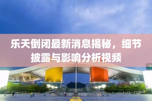 樂天倒閉最新消息揭秘，細節(jié)披露與影響分析視頻