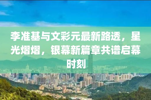 李準(zhǔn)基與文彩元最新路透，星光熠熠，銀幕新篇章共譜啟幕時(shí)刻