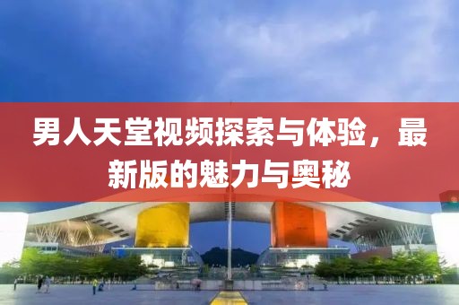 男人天堂視頻探索與體驗，最新版的魅力與奧秘