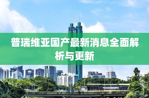 普瑞維亞國(guó)產(chǎn)最新消息全面解析與更新