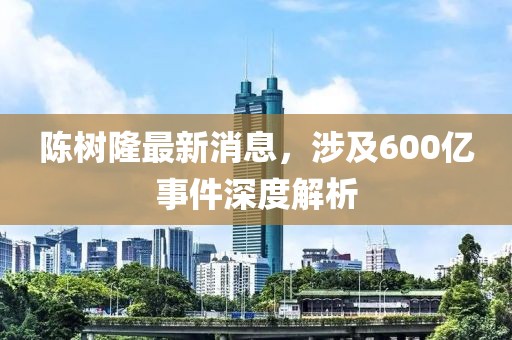 陳樹隆最新消息，涉及600億事件深度解析