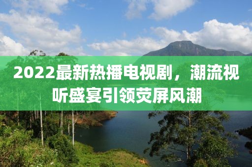 2022最新熱播電視劇，潮流視聽盛宴引領(lǐng)熒屏風(fēng)潮