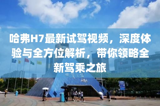 哈弗H7最新試駕視頻，深度體驗與全方位解析，帶你領(lǐng)略全新駕乘之旅