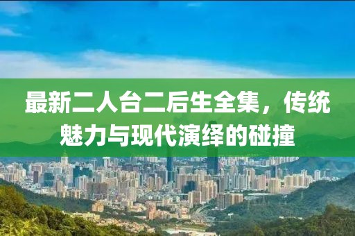 最新二人臺(tái)二后生全集，傳統(tǒng)魅力與現(xiàn)代演繹的碰撞