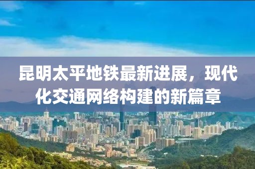 昆明太平地鐵最新進(jìn)展，現(xiàn)代化交通網(wǎng)絡(luò)構(gòu)建的新篇章