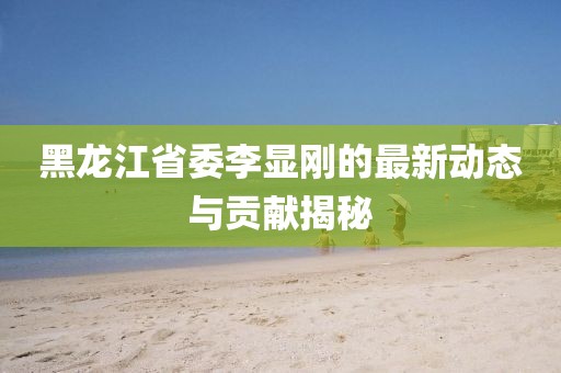 黑龍江省委李顯剛的最新動態(tài)與貢獻(xiàn)揭秘