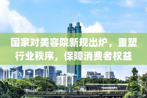 國家對美容院新規(guī)出爐，重塑行業(yè)秩序，保障消費者權(quán)益