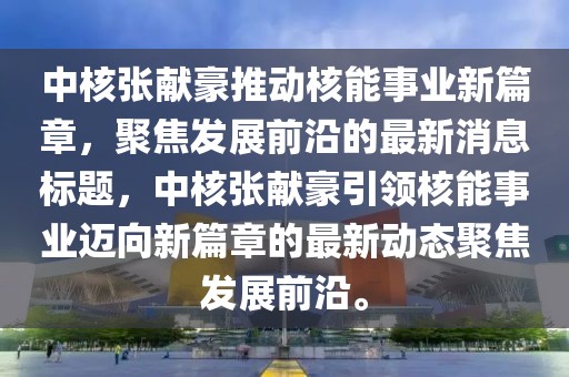 中核張獻豪推動核能事業(yè)新篇章，聚焦發(fā)展前沿的最新消息標題，中核張獻豪引領(lǐng)核能事業(yè)邁向新篇章的最新動態(tài)聚焦發(fā)展前沿。