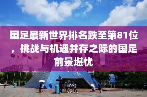 國足最新世界排名跌至第81位，挑戰(zhàn)與機遇并存之際的國足前景堪憂