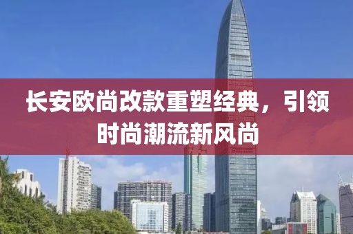 長安歐尚改款重塑經(jīng)典，引領時尚潮流新風尚