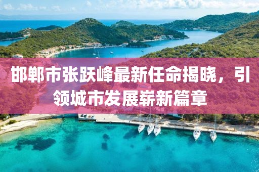 邯鄲市張躍峰最新任命揭曉，引領(lǐng)城市發(fā)展嶄新篇章