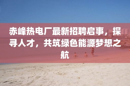 赤峰熱電廠最新招聘啟事，探尋人才，共筑綠色能源夢想之航