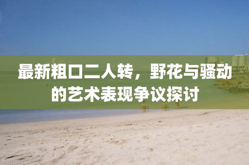 最新粗口二人轉(zhuǎn)，野花與騷動的藝術(shù)表現(xiàn)爭議探討