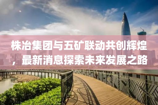 株冶集團(tuán)與五礦聯(lián)動(dòng)共創(chuàng)輝煌，最新消息探索未來發(fā)展之路