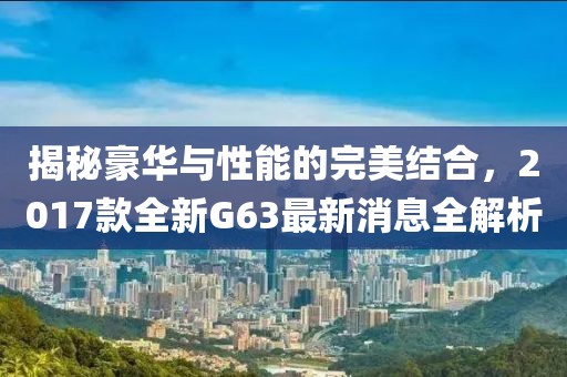揭秘豪華與性能的完美結(jié)合，2017款全新G63最新消息全解析
