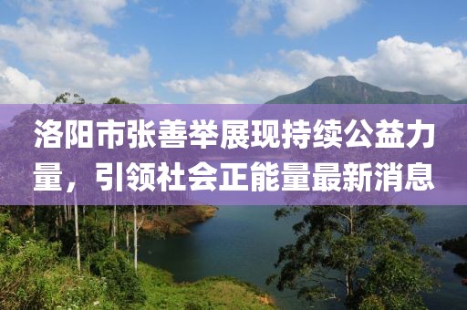 洛陽市張善舉展現(xiàn)持續(xù)公益力量，引領(lǐng)社會正能量最新消息