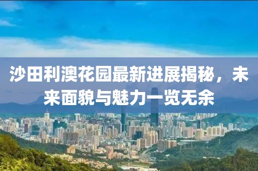 沙田利澳花園最新進展揭秘，未來面貌與魅力一覽無余
