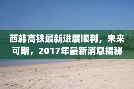 西韓高鐵最新進展順利，未來可期，2017年最新消息揭秘