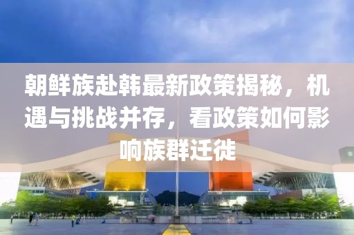 朝鮮族赴韓最新政策揭秘，機(jī)遇與挑戰(zhàn)并存，看政策如何影響族群遷徙