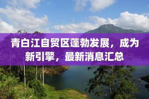 青白江自貿(mào)區(qū)蓬勃發(fā)展，成為新引擎，最新消息匯總