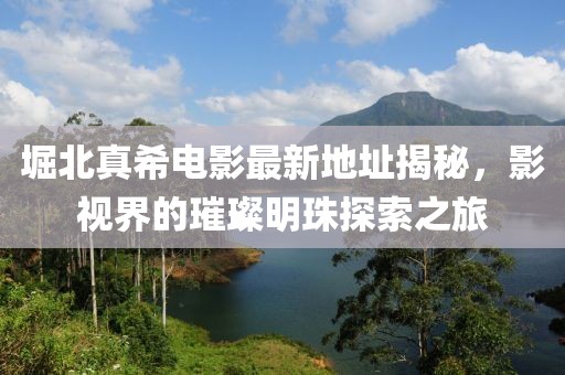 堀北真希電影最新地址揭秘，影視界的璀璨明珠探索之旅
