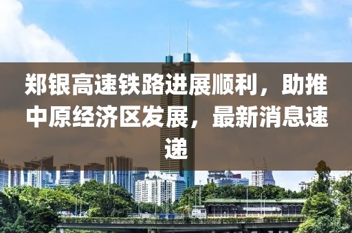 鄭銀高速鐵路進(jìn)展順利，助推中原經(jīng)濟(jì)區(qū)發(fā)展，最新消息速遞