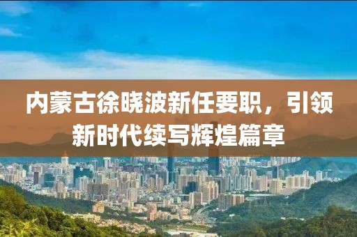 內(nèi)蒙古徐曉波新任要職，引領(lǐng)新時(shí)代續(xù)寫輝煌篇章