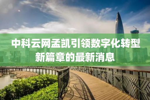 中科云網孟凱引領數字化轉型新篇章的最新消息