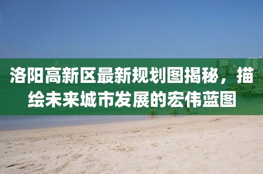 洛陽高新區(qū)最新規(guī)劃圖揭秘，描繪未來城市發(fā)展的宏偉藍圖