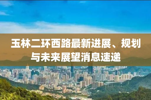 玉林二環(huán)西路最新進(jìn)展、規(guī)劃與未來展望消息速遞