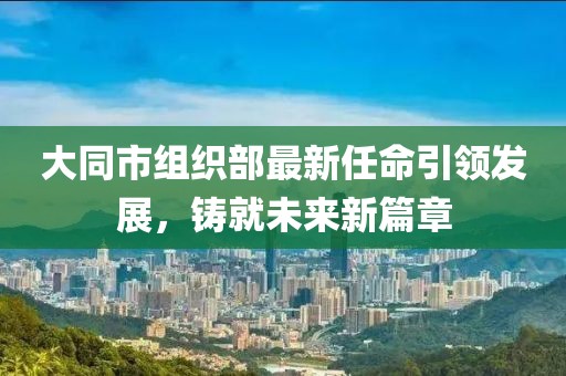 大同市組織部最新任命引領(lǐng)發(fā)展，鑄就未來新篇章