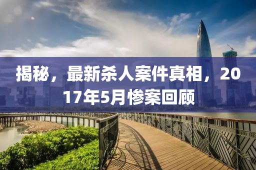 揭秘，最新殺人案件真相，2017年5月慘案回顧