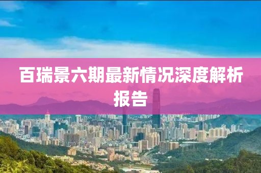 百瑞景六期最新情況深度解析報告