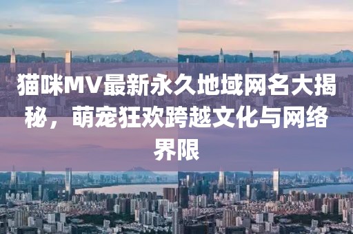 貓咪MV最新永久地域網(wǎng)名大揭秘，萌寵狂歡跨越文化與網(wǎng)絡(luò)界限