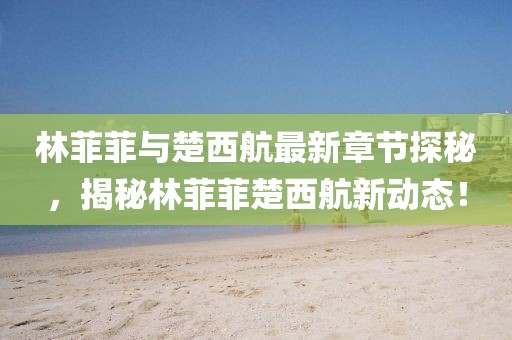 林菲菲與楚西航最新章節(jié)探秘，揭秘林菲菲楚西航新動(dòng)態(tài)！