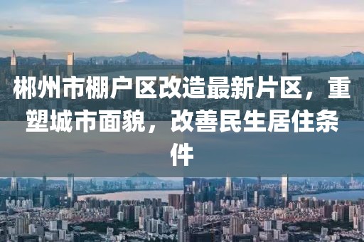 郴州市棚戶區(qū)改造最新片區(qū)，重塑城市面貌，改善民生居住條件